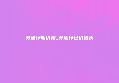 苏酒绿瓶价格_苏酒绿色价格表
