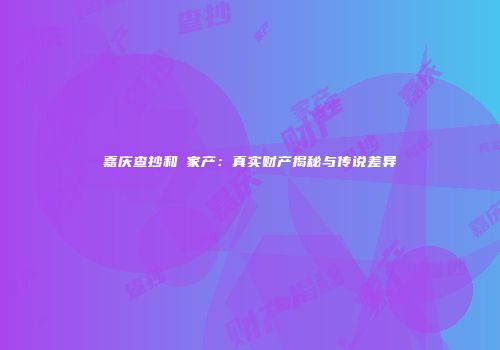 嘉庆查抄和珅家产：真实财产揭秘与传说差异
