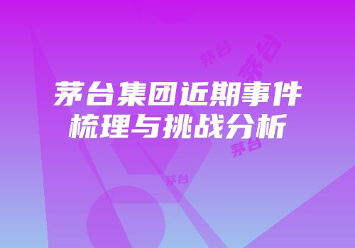 茅台集团近期事件梳理与挑战分析