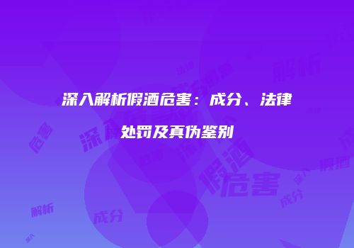 深入解析假酒危害：成分、法律处罚及真伪鉴别