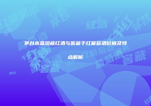茅台木盒珍藏红酒与窖藏干红葡萄酒价格及特点解析