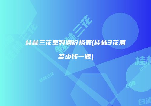 桂林三花系列酒价格表(桂林3花酒多少钱一瓶)