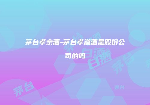 茅台孝亲酒-茅台孝道酒是股份公司的吗