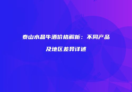 泰山水晶牛酒价格解析：不同产品及地区差异详述