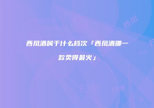 西凤酒属于什么档次「西凤酒哪一款卖得最火」