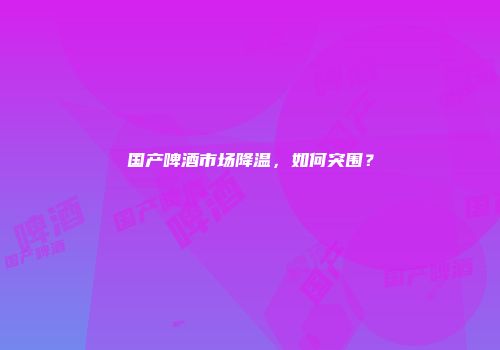 国产啤酒市场降温，如何突围？