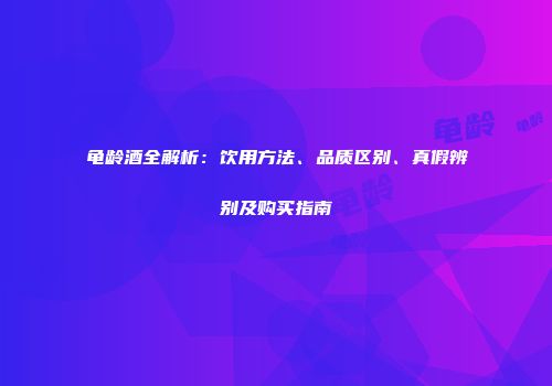 龟龄酒全解析：饮用方法、品质区别、真假辨别及购买指南