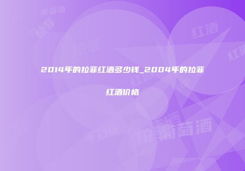 2014年的拉菲红酒多少钱_2004年的拉菲红酒价格