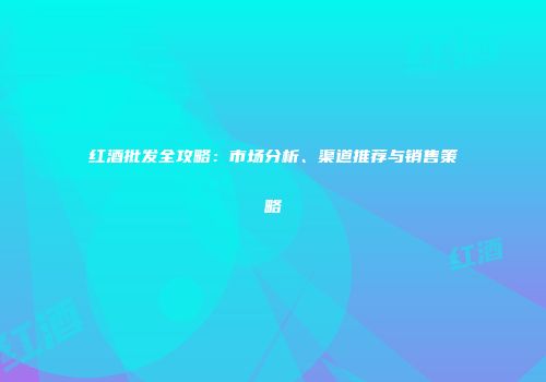红酒批发全攻略：市场分析、渠道推荐与销售策略