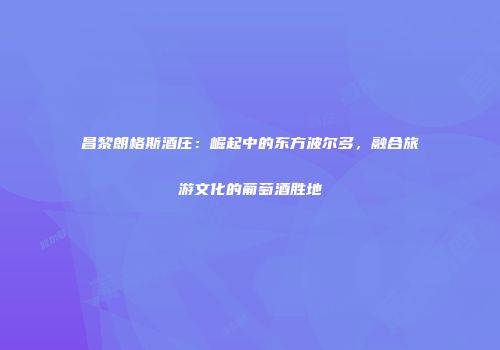 昌黎朗格斯酒庄：崛起中的东方波尔多，融合旅游文化的葡萄酒胜地
