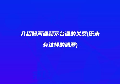 介绍酱河酒和茅台酒的关系(原来有这样的渊源)