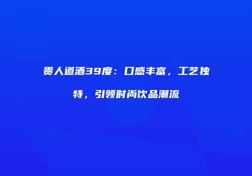 贵人道酒39度：口感丰富，工艺独特，引领时尚饮品潮流
