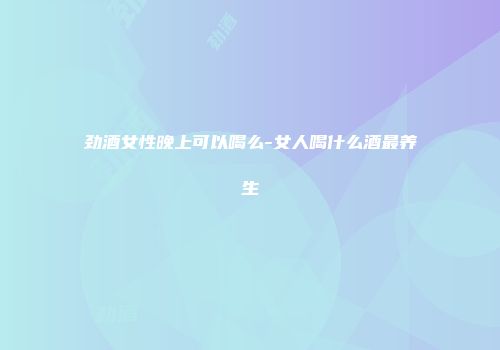 劲酒女性晚上可以喝么-女人喝什么酒最养生