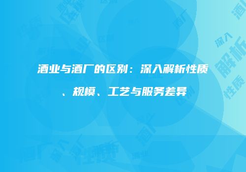 酒业与酒厂的区别：深入解析性质、规模、工艺与服务差异