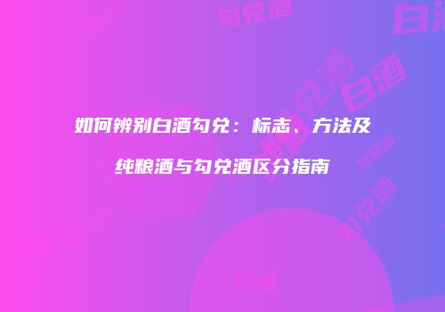 如何辨别白酒勾兑：标志、方法及纯粮酒与勾兑酒区分指南
