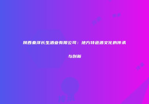 陕西秦洋长生酒业有限公司：地方特色酒文化的传承与创新