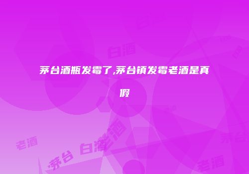 茅台酒瓶发霉了,茅台镇发霉老酒是真假