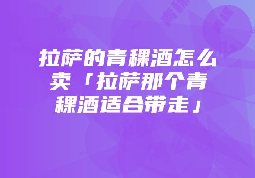 拉萨的青稞酒怎么卖「拉萨那个青稞酒适合带走」