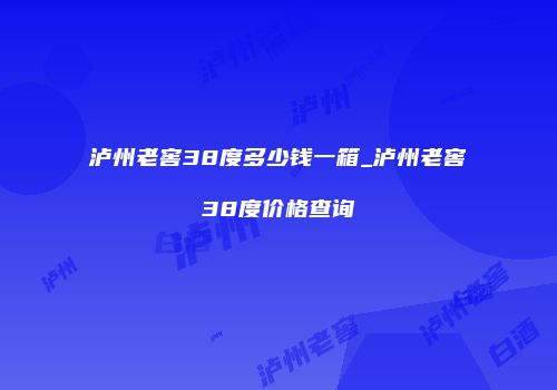 泸州老窖38度多少钱一箱_泸州老窖38度价格查询