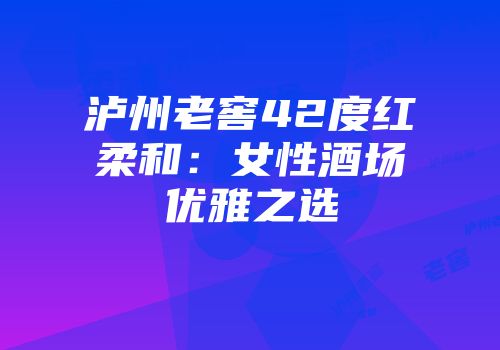 泸州老窖42度红柔和：女性酒场优雅之选