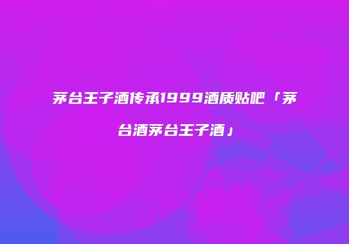 茅台王子酒传承1999酒质贴吧「茅台酒茅台王子酒」