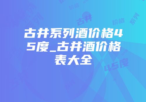 古井系列酒价格45度_古井酒价格表大全