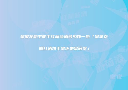皇家龙船主舵手红葡萄酒多少钱一瓶「皇家龙船红酒水手贵还是皇冠贵」