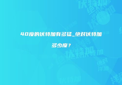 40度的伏特加有多猛_绝对伏特加多少度？