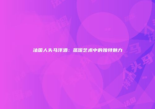 法国人头马洋酒：蒸馏艺术中的独特魅力