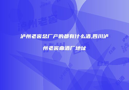 泸州老窖总厂产的都有什么酒,四川泸州老窖曲酒厂地址