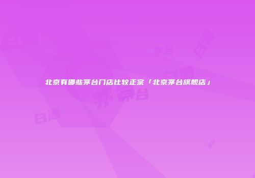 北京有哪些茅台门店比较正宗「北京茅台旗舰店」