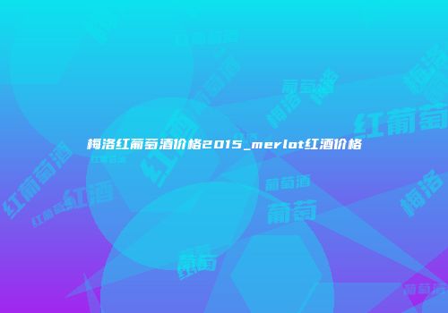 梅洛红葡萄酒价格2015_merlot红酒价格