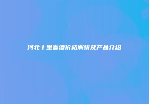 河北十里香酒价格解析及产品介绍