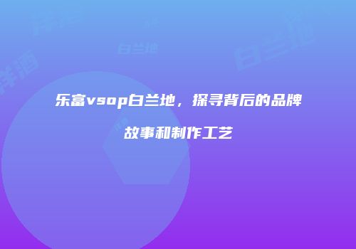 乐富vsop白兰地，探寻背后的品牌故事和制作工艺