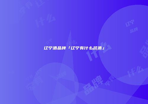 辽宁酒品牌「辽宁有什么名酒」