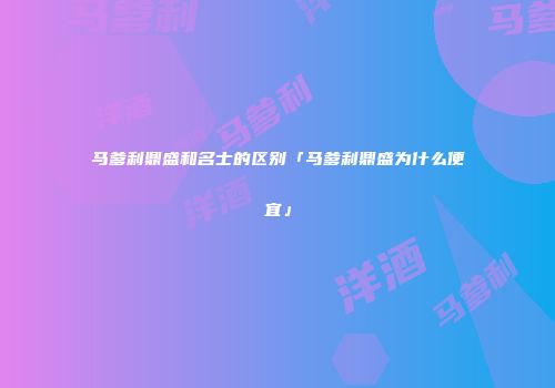 马爹利鼎盛和名士的区别「马爹利鼎盛为什么便宜」