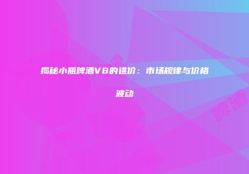 揭秘小瓶啤酒V8的进价：市场规律与价格波动