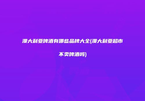 澳大利亚啤酒有哪些品牌大全(澳大利亚超市不卖啤酒吗)