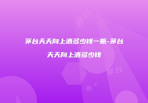 茅台天天向上酒多少钱一瓶-茅台天天向上酒多少钱