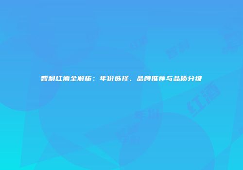 智利红酒全解析：年份选择、品牌推荐与品质分级