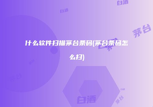 什么软件扫描茅台条码(茅台条码怎么扫)