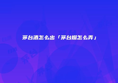 茅台酒怎么出「茅台烟怎么弄」