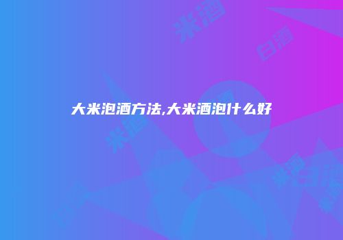 大米泡酒方法,大米酒泡什么好