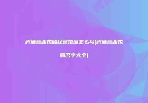啤酒营业执照经营范围怎么写(啤酒营业执照名字大全)
