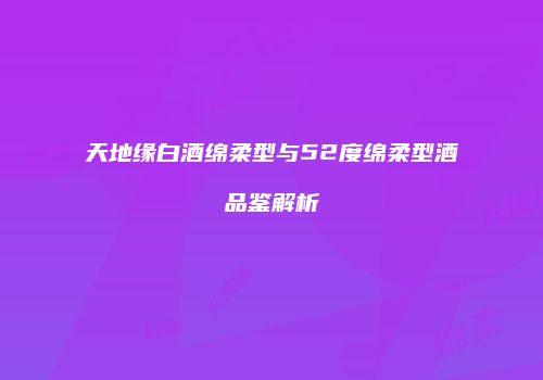 天地缘白酒绵柔型与52度绵柔型酒品鉴解析