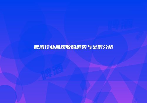啤酒行业品牌收购趋势与案例分析