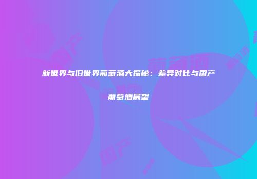 新世界与旧世界葡萄酒大揭秘：差异对比与国产葡萄酒展望