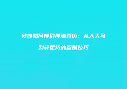 教你如何辨别洋酒真伪：从人头马到轩尼诗的鉴别技巧