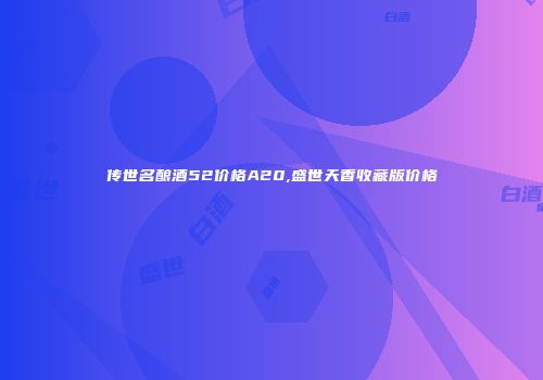 传世名酿酒52价格A20,盛世天香收藏版价格