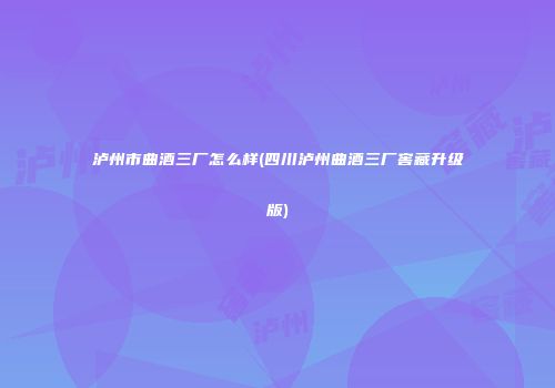 泸州市曲酒三厂怎么样(四川泸州曲酒三厂窖藏升级版)